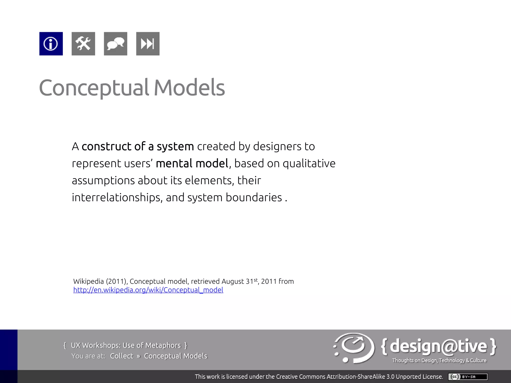 Conceptual Models

    A construct of a system created by designers to
    represent users’ mental model, based on qualitative
    assumptions about its elements, their
    interrelationships, and system boundaries .




    Wikipedia (2011), Conceptual model, retrieved August 31st, 2011 from
    http://en.wikipedia.org/wiki/Conceptual_model




  { UX Workshops: Use of Metaphors }
    You are at: Collect » Conceptual Models
 
