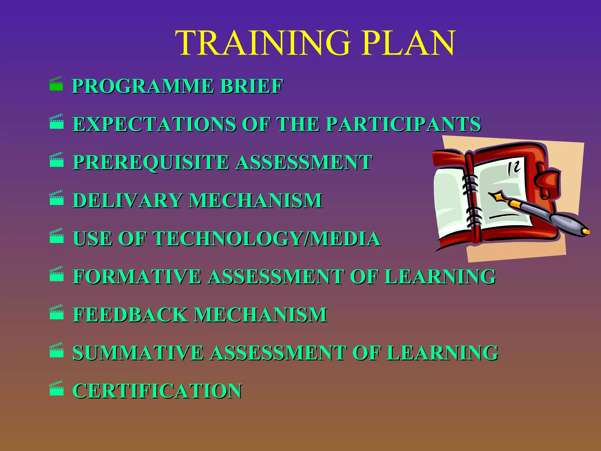 TRAINING PLAN
 PROGRAMME BRIEF

 EXPECTATIONS OF THE PARTICIPANTS
 PREREQUISITE ASSESSMENT
 DELIVARY MECHANISM
 USE OF TECHNOLOGY/MEDIA
 FORMATIVE ASSESSMENT OF LEARNING
 FEEDBACK MECHANISM
 SUMMATIVE ASSESSMENT OF LEARNING
 CERTIFICATION

 
