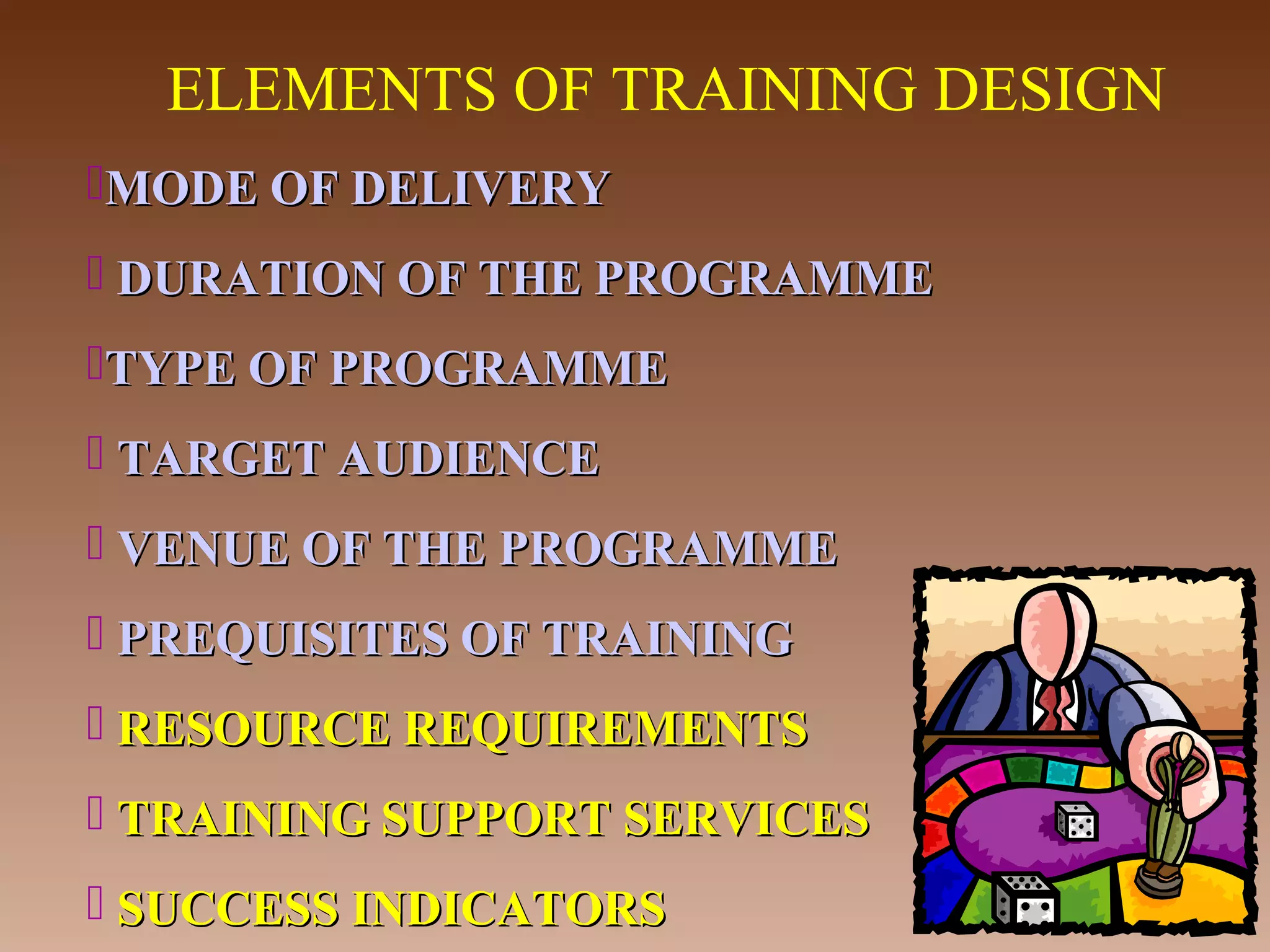 ELEMENTS OF TRAINING DESIGN
MODE OF DELIVERY
 DURATION OF THE PROGRAMME
TYPE OF PROGRAMME
 TARGET AUDIENCE
 VENUE OF THE PROGRAMME
 PREQUISITES OF TRAINING
 RESOURCE REQUIREMENTS
 TRAINING SUPPORT SERVICES
 SUCCESS INDICATORS

 
