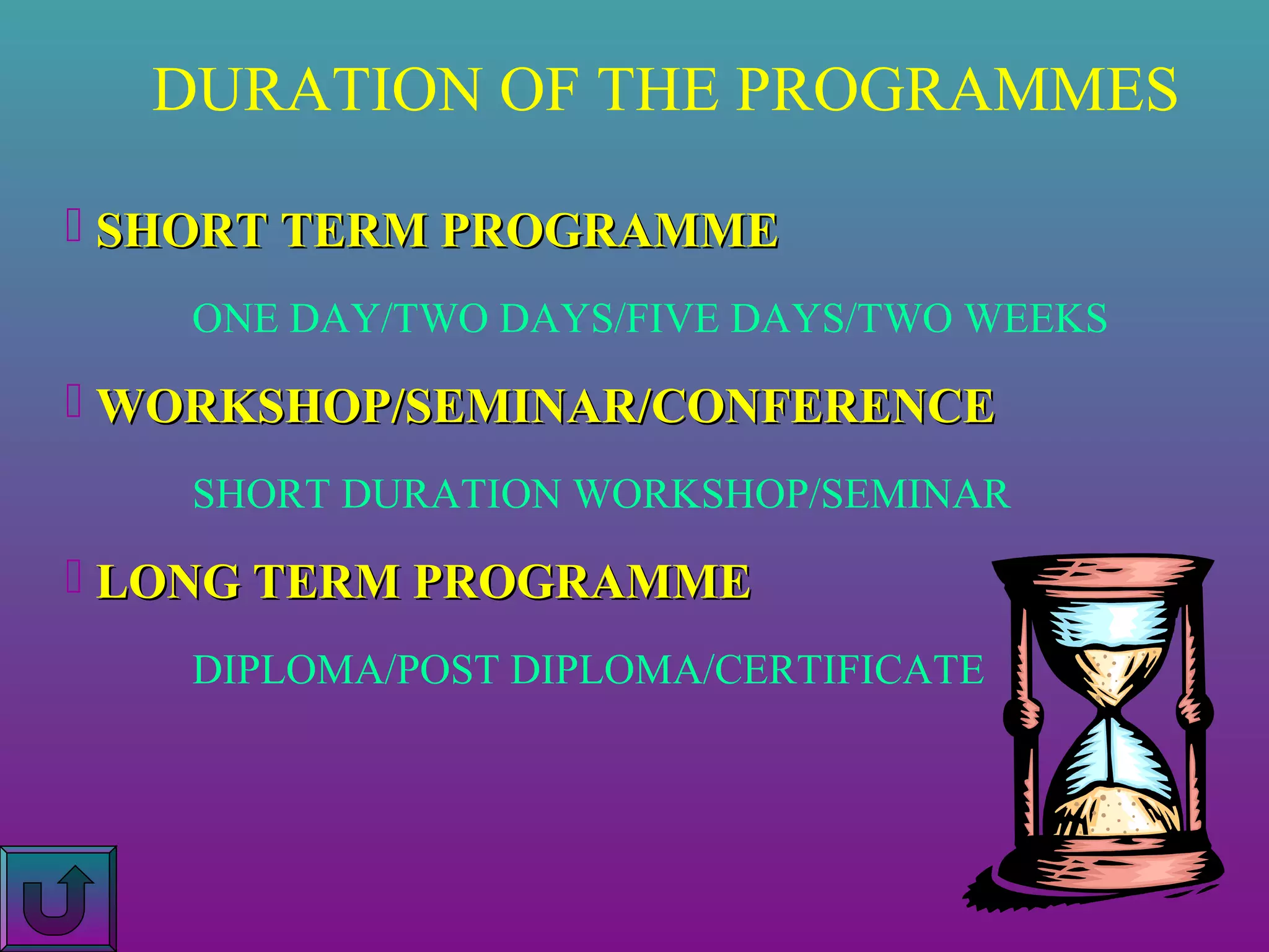 DURATION OF THE PROGRAMMES
 SHORT TERM PROGRAMME
ONE DAY/TWO DAYS/FIVE DAYS/TWO WEEKS

 WORKSHOP/SEMINAR/CONFERENCE
SHORT DURATION WORKSHOP/SEMINAR

 LONG TERM PROGRAMME
DIPLOMA/POST DIPLOMA/CERTIFICATE

 