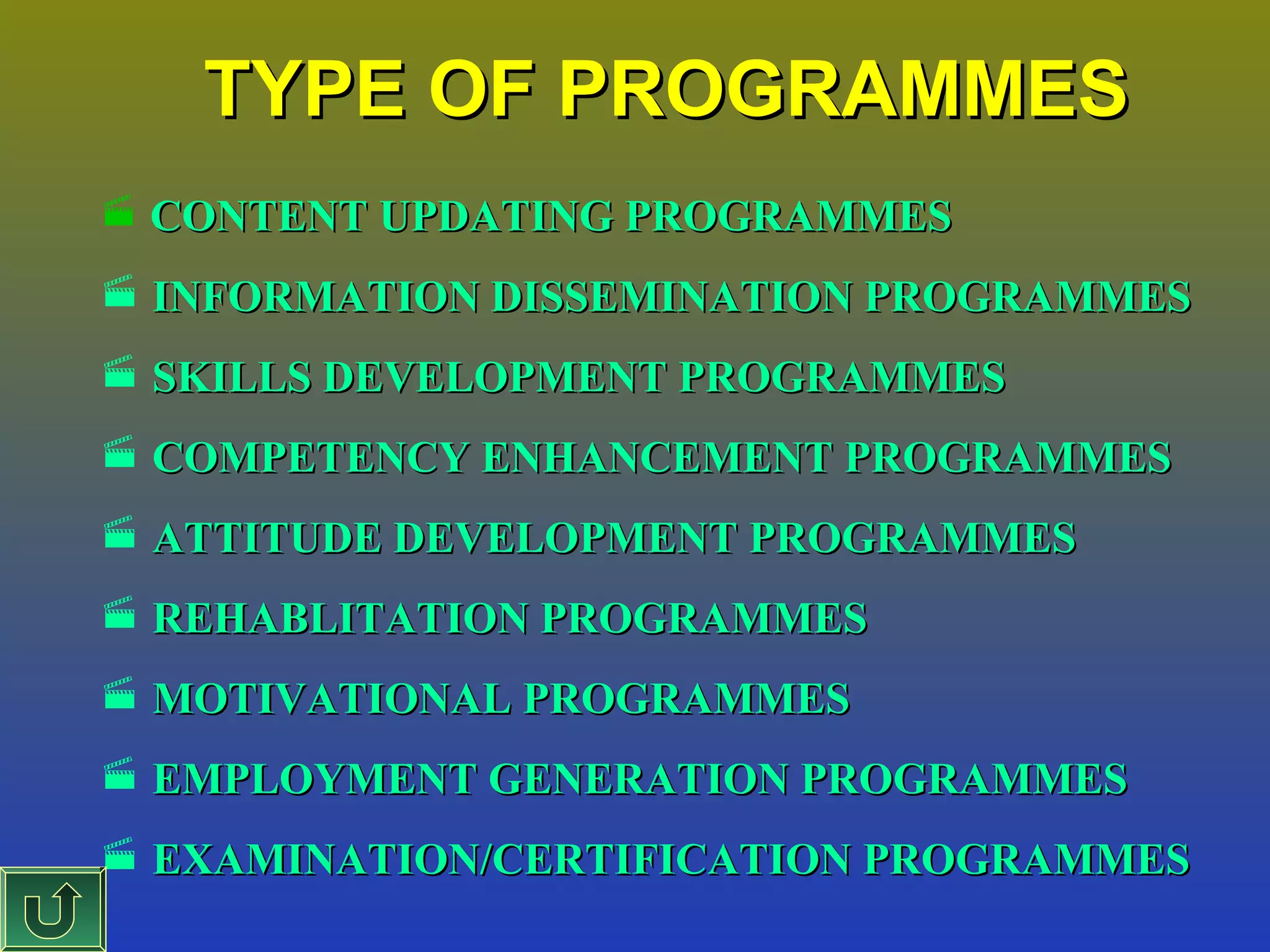 TYPE OF PROGRAMMES
 CONTENT UPDATING PROGRAMMES

 INFORMATION DISSEMINATION PROGRAMMES
 SKILLS DEVELOPMENT PROGRAMMES
 COMPETENCY ENHANCEMENT PROGRAMMES
 ATTITUDE DEVELOPMENT PROGRAMMES
 REHABLITATION PROGRAMMES
 MOTIVATIONAL PROGRAMMES
 EMPLOYMENT GENERATION PROGRAMMES
 EXAMINATION/CERTIFICATION PROGRAMMES

 