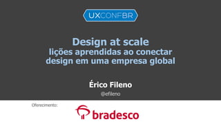 Design at scale
lições aprendidas ao conectar
design em uma empresa global
Érico Fileno
@efileno
Oferecimento:
 
