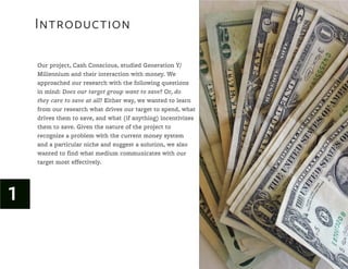 Introduction

    Our project, Cash Conscious, studied Generation Y/
    Millennium and their interaction with money. We
    approached our research with the following questions
    in mind: Does our target group want to save? Or, do
    they care to save at all? Either way, we wanted to learn
    from our research what drives our target to spend, what
    drives them to save, and what (if anything) incentivizes
    them to save. Given the nature of the project to
    recognize a problem with the current money system
    and a particular niche and suggest a solution, we also
    wanted to find what medium communicates with our
    target most effectively.




1
 