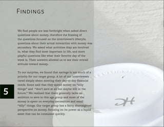 Findings

    Lorem ipsum dolor sit less forthright when asked direct
    We find people are amet, consectetur adipiscing elit. Donec
    dictum sapien eget money, therefore the framing of
    questions about leo dictum eu adipiscing velit vulputate.
    the questions focused on the interviewee’s lifestyle;
    Aliquam tellus est, mattis vel aliquam quis, sollicitudin non eros.
    questions about their actual interaction with money was
    Fusce vitae eros vitae augue pharetra varius. Ut mollis velit et
    metus lobortis commodo.what activities fringilla elementum.
    secondary. We asked Nulla dignissim they are involved
    Donec convallis find most importantMorbi auctor elementum
    in, what they sollicitudin accumsan. in life, and more
    dui sed vestibulum. Vestibulum cursus, tellus sitday of the
    playful questions like what their favorite amet pharetra
    week is. Their answers allowed us to see their overall
    pellentesque, dolor elit adipiscing odio, id pretium lorem elit in
    risus. Sed toward money. justo pellentesque a sagittis erat
    attitude commodo arcu et
    gravida. In nec ipsum lorem. Quisque justo urna, pulvinar ut
    ultrices id, dictum id purus. Praesent hendrerit molestie libero, a
    To our surprise, we found that savings is not much of et
    placerat quam facilisis nec. Fusce pharetra, our interviewees
    priority for our target group. A lot of enim ac condimentum
    dapibus, tellus metus congue mi, their day-to-day financial
    cared simply about meeting non feugiat orci ligula in justo.
    needs. Some said that they spend money on “silly


5   things” and “don’t save at all but maybe will in the
    Naliquam We realized that sempergenerally faucibus, justo
    future.” nam venenatis, mi there accumsan lacks an
    libero pretiumsave in at lacinia dui justo non nunc.of the
    ambition to mauris, this age group and most Quisque
    vitae loremspent on everyday necessities and small
    money is et arcu tempor posuere. Cum sociis natoque
    “silly” things. Our target group has a fairly shortsighted
    penatibus et magnis dis parturient montes, nascetur ridiculus
    mus. Pellentesquemoney, focusing on its power as netus et
    perspective on habitant morbi tristique senectus et a liquid
    malesuada famesbe consumed quickly.id leo a diam pharetra
    asset that can ac turpis egestas. Proin
    varius. Donec dignissim libero ultricies.
 