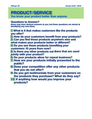 PRODUCT/SERVICE
You know your product better than anyone.
Questions to Answer?
these may have obvious answers to you, but these questions are aimed at
identifying any new ideas.
1. What is it that makes customers like the products
you offer?
2. How do your customers benefit from your products?
3. Can you find these products anywhere else and
what makes your products better or different?
4. Do you see these products benefiting your
customers 10 years from now?
5. Is there any other products out there that are used
jointly with your product?
6. Do your products allow for repeat business?
7. How are your products initially presented to the
public?
8. Does your competition offer any other products
that you do not offer?
9. Do you get testimonials from your customers on
the products they purchase? What do they say?
10. If anything how would you improve your
products?
Willogic 40 Design Audit ©2010
 