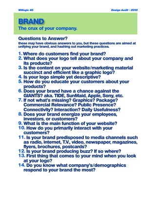 BRAND
The crux of your company.
Questions to Answer?
these may have obvious answers to you, but these questions are aimed at
unifying your brand, and hashing out marketing practices.
1. Where do customers find your brand?
2. What does your logo tell about your company and
its products?
3. Is the content on your website/marketing material
succinct and efficient like a graphic logo?
4. Is your logo simple yet descriptive?
5. How do you educate your customers about your
products?
6. Does your brand have a chance against the
GIANTS? aka. TIDE, SunMaid, Apple, Sony, etc.
7. If not what’s missing? Graphics? Package?
Commercial Relevance? Public Presence?
Connectivity? Interaction? Daily Usefulness?
8. Does your brand energize your employees,
investors, or customers?
9. What is the main function of your website?
10. How do you primarily interact with your
customers?
11. Is your brand predisposed to media channels such
as radio, internet, T.V., video, newspaper, magazines,
flyers, brochures, postcards?
12. Is your brand producing buzz? If so where?
13. First thing that comes to your mind when you look
at your logo?
14. Do you know what company’s/demographics
respond to your brand the most?
Willogic 40 Design Audit ©2010
 