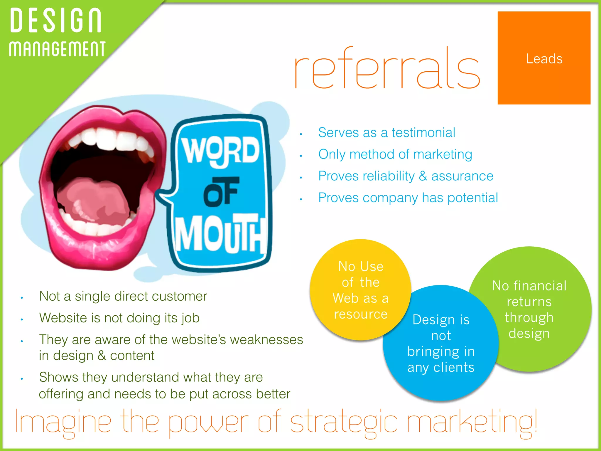 DesignManagement Leads
•  Serves as a testimonial
•  Only method of marketing
•  Proves reliability & assurance
•  Proves company has potential
•  Not a single direct customer
•  Website is not doing its job
•  They are aware of the website’s weaknesses
in design & content
•  Shows they understand what they are
offering and needs to be put across better
referrals
Imagine the power of strategic marketing!
No financial
returns
through
design
Design is
not
bringing in
any clients
No Use
of the
Web as a
resource
 