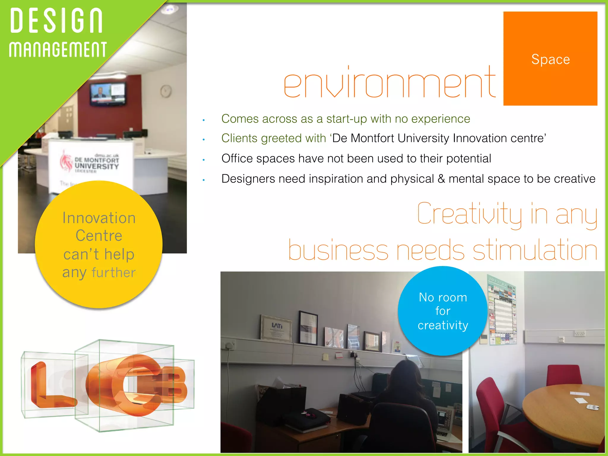 DesignManagement Space
•  Comes across as a start-up with no experience
•  Clients greeted with ‘De Montfort University Innovation centre’
•  Ofﬁce spaces have not been used to their potential
•  Designers need inspiration and physical & mental space to be creative
environment
Creativity in any
business needs stimulation
No room
for
creativity
Innovation
Centre
can’t help
any further
 