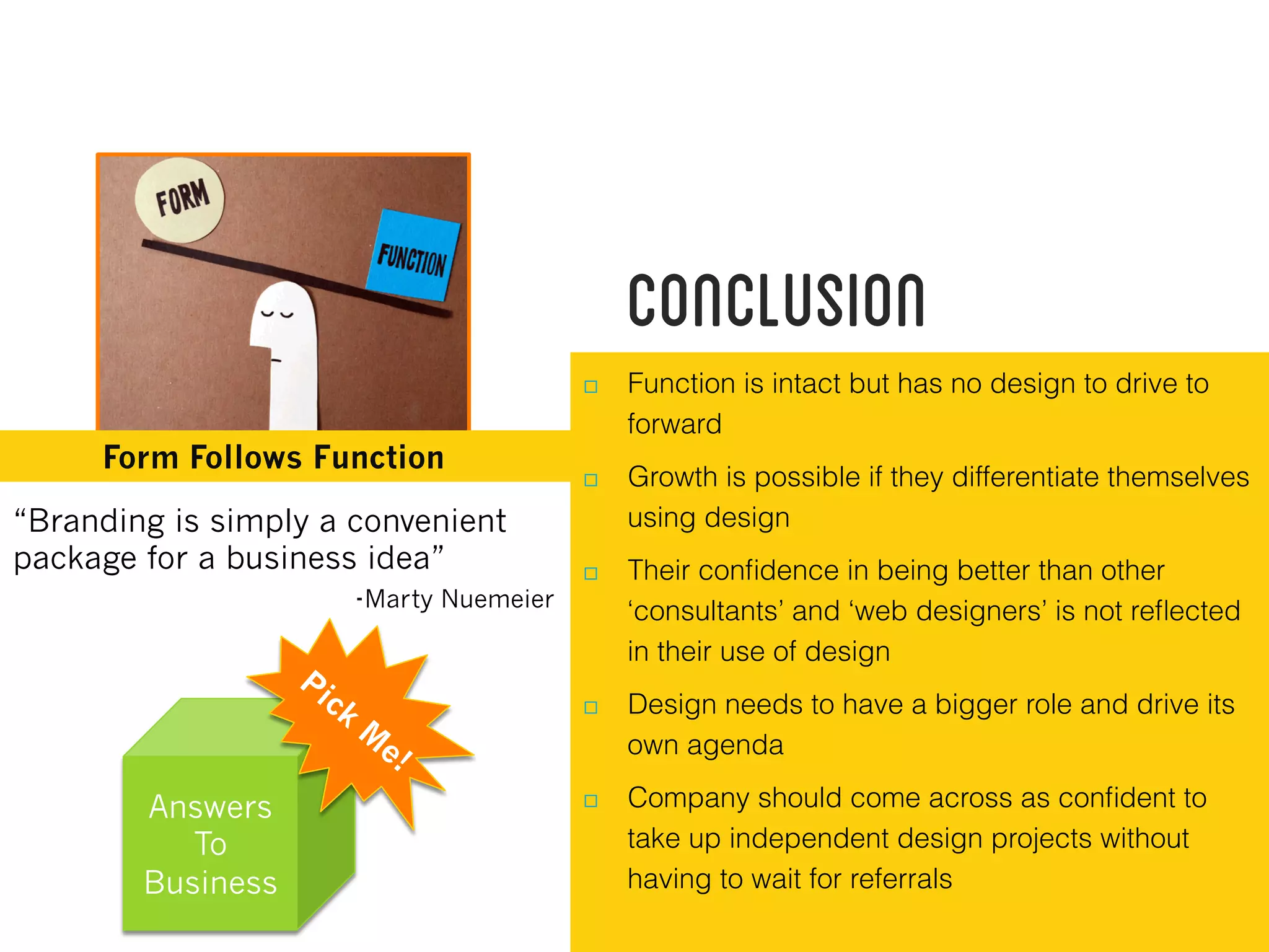 Conclusion
Form Follows Function
  Function is intact but has no design to drive to
forward
  Growth is possible if they differentiate themselves
using design
  Their conﬁdence in being better than other
‘consultants’ and ‘web designers’ is not reﬂected
in their use of design
  Design needs to have a bigger role and drive its
own agenda
  Company should come across as conﬁdent to
take up independent design projects without
having to wait for referrals
“Branding is simply a convenient
package for a business idea”
-Marty Nuemeier
Answers
To
Business
 