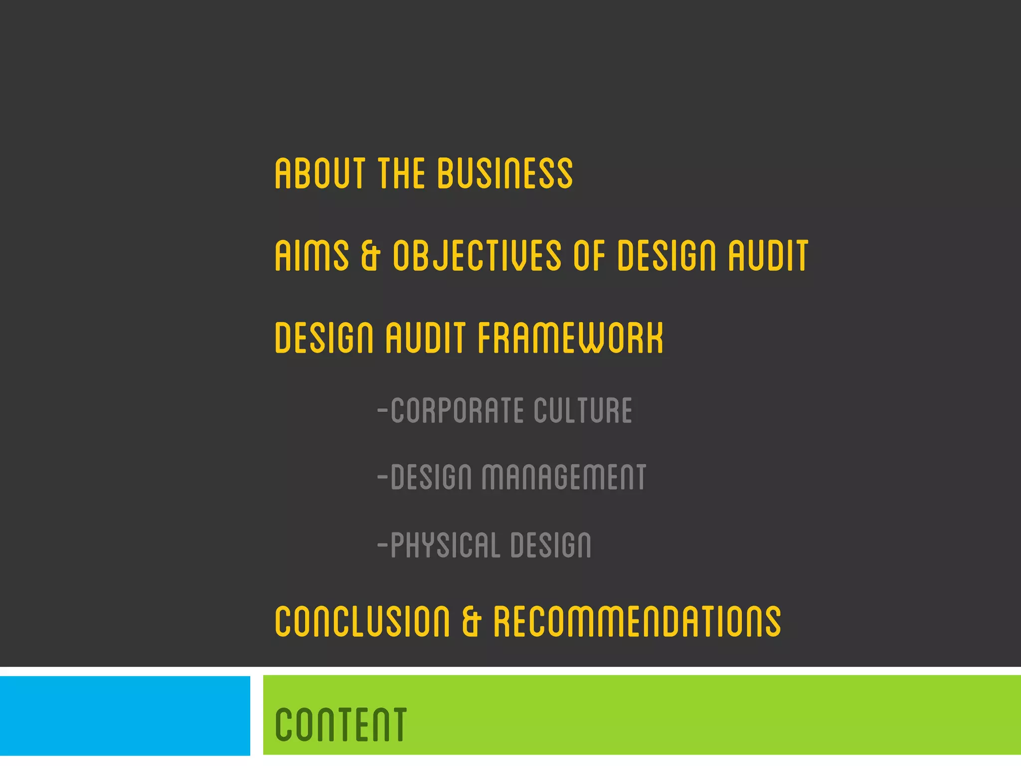ABOUTTHEBUSINESS
AIMS&OBJECTIVESOFDESIGNAUDIT
DESIGNAUDITFRAMEWORK
-CORPORATECULTURE
-DESIGNMANAGEMENT
-PHYSICALDESIGN
CONCLUSION&RECOMMENDATIONS
Content
 