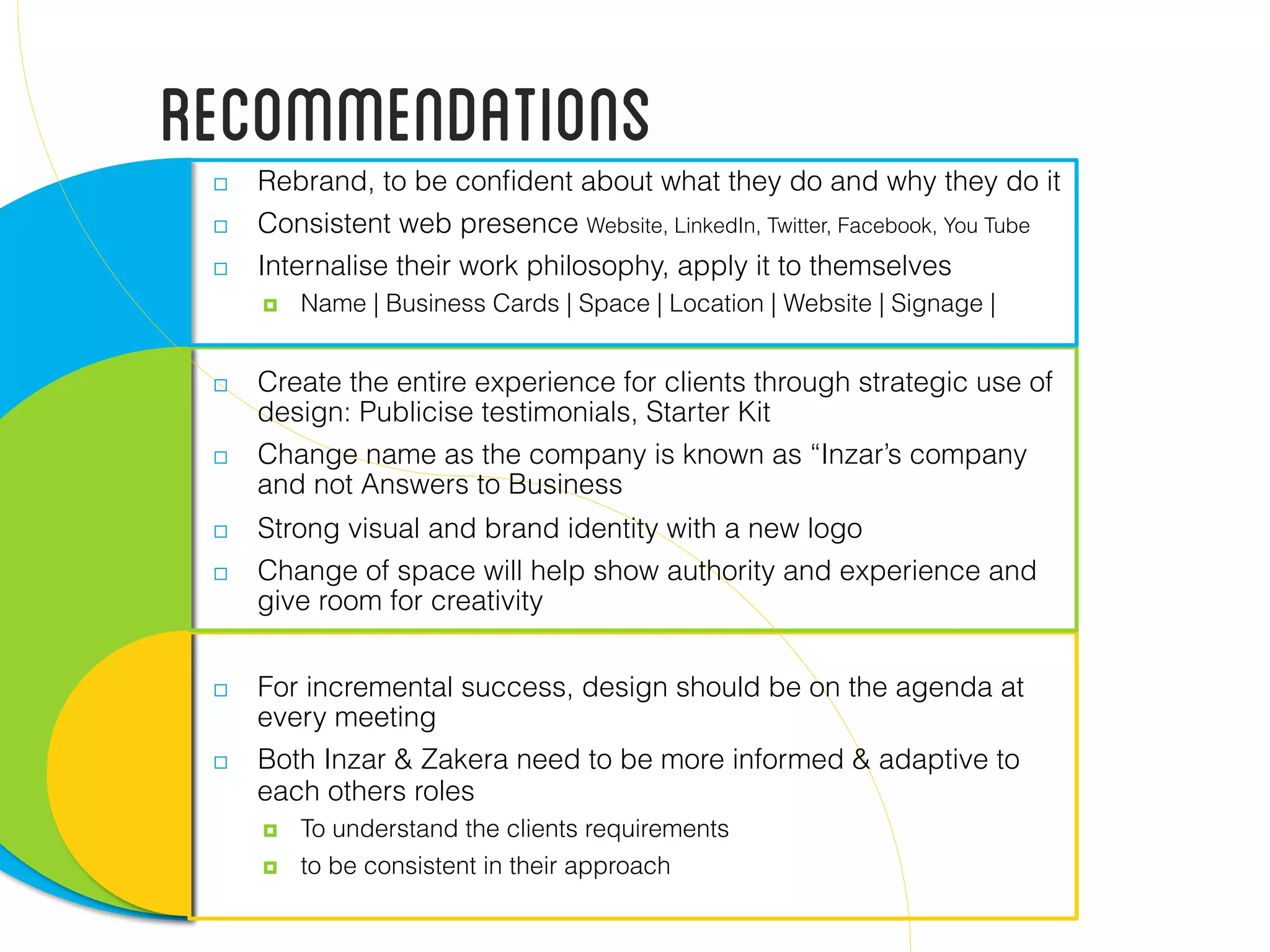 Recommendations  Rebrand, to be conﬁdent about what they do and why they do it
  Consistent web presence Website, LinkedIn, Twitter, Facebook, You Tube
  Internalise their work philosophy, apply it to themselves
  Name | Business Cards | Space | Location | Website | Signage |
  Create the entire experience for clients through strategic use of
design: Publicise testimonials, Starter Kit
  Change name as the company is known as “Inzar’s company
and not Answers to Business
  Strong visual and brand identity with a new logo
  Change of space will help show authority and experience and
give room for creativity
  For incremental success, design should be on the agenda at
every meeting
  Both Inzar & Zakera need to be more informed & adaptive to
each others roles
  To understand the clients requirements
  to be consistent in their approach
 