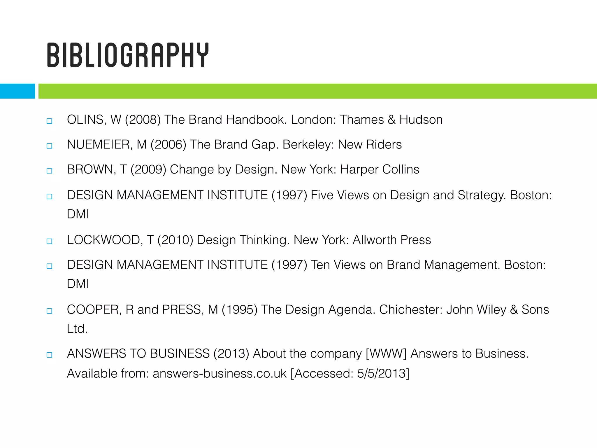 Bibliography
  OLINS, W (2008) The Brand Handbook. London: Thames & Hudson
  NUEMEIER, M (2006) The Brand Gap. Berkeley: New Riders
  BROWN, T (2009) Change by Design. New York: Harper Collins
  DESIGN MANAGEMENT INSTITUTE (1997) Five Views on Design and Strategy. Boston:
DMI
  LOCKWOOD, T (2010) Design Thinking. New York: Allworth Press
  DESIGN MANAGEMENT INSTITUTE (1997) Ten Views on Brand Management. Boston:
DMI
  COOPER, R and PRESS, M (1995) The Design Agenda. Chichester: John Wiley & Sons
Ltd.
  ANSWERS TO BUSINESS (2013) About the company [WWW] Answers to Business.
Available from: answers-business.co.uk [Accessed: 5/5/2013]
 