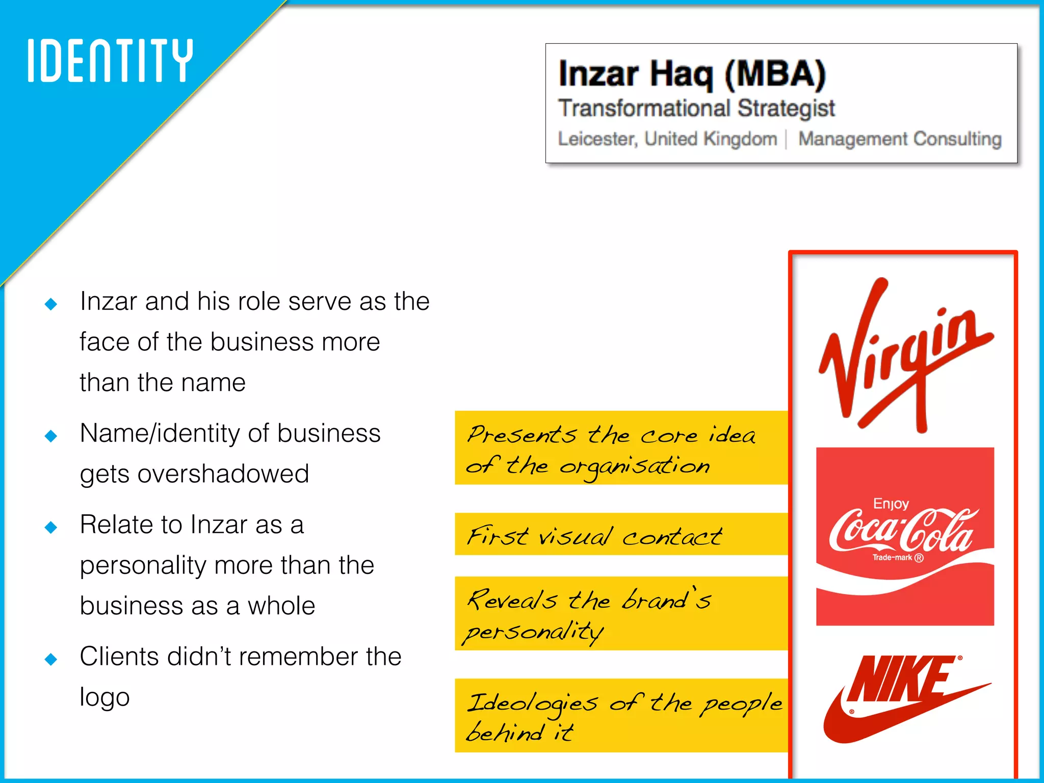 Presents the core idea !
of the organisation!
First visual contact!
Reveals the brand’s
personality!
Ideologies of the people
behind it!
Identity
  Inzar and his role serve as the
face of the business more
than the name
  Name/identity of business
gets overshadowed
  Relate to Inzar as a
personality more than the
business as a whole
  Clients didn’t remember the
logo
 