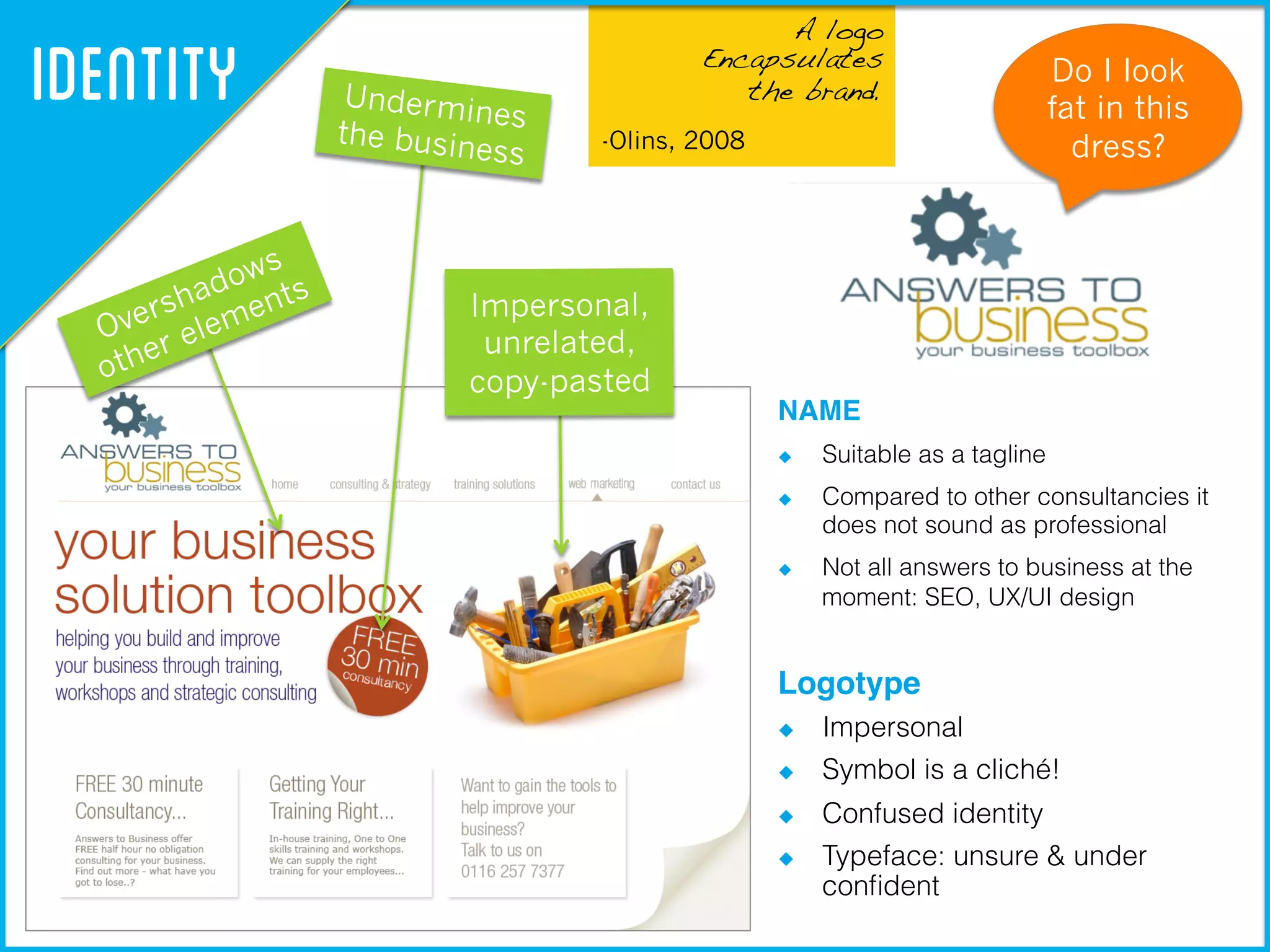 !
A logo !
Encapsulates !
the brand.
-Olins, 2008
Identity
NAME!
  Suitable as a tagline
  Compared to other consultancies it
does not sound as professional
  Not all answers to business at the
moment: SEO, UX/UI design
Logotype!
  Impersonal
  Symbol is a cliché!
  Confused identity
  Typeface: unsure & under
conﬁdent
Undermines
the business
Impersonal,
unrelated,
copy-pasted
Do I look
fat in this
dress?
 