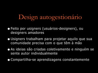 Design autogestionário
•Feito por usigners (usuários-designers), ou
designers amadores


•Usigners trabalham para projetar aquilo que sua
comunidade precisa com o que têm à mão


•As ideias são criadas coletivamente e ninguém se
sente autor individualmente


•Compartilha-se aprendizagens constantemente
 