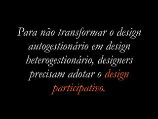 Para não transformar o design
autogestionário em design
heterogestionário, designers
precisam adotar o design
participativo.
 