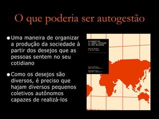 O que poderia ser autogestão
•Uma maneira de organizar
a produção da sociedade à
partir dos desejos que as
pessoas sentem no seu
cotidiano


•Como os desejos são
diversos, é preciso que
hajam diversos pequenos
coletivos autônomos
capazes de realizá-los
 