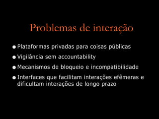 Problemas de interação
•Plataformas privadas para coisas públicas


•Vigilância sem accountability


•Mecanismos de bloqueio e incompatibilidade


•Interfaces que facilitam interações efêmeras e
dificultam interações de longo prazo
 