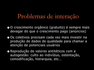 Problemas de interação
•O crescimento orgânico (gratuito) é sempre mais
devagar do que o crescimento pago (anúncios)


•Os coletivos precisam cada vez mais investir na
produção de dados de qualidade para chamar a
atenção de potenciais usuários


•Reprodução de valores antitéticos com a
autogestão: culto ao indivíduo, ostentação,
comodificação, hierarquia, etc…
 