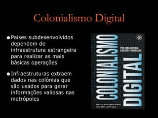 Colonialismo Digital
•Países subdesenvolvidos
dependem de
infraestrutura estrangeira
para realizar as mais
básicas operações


•Infraestruturas extraem
dados nas colônias que
são usados para gerar
informações valiosas nas
metrópoles
 