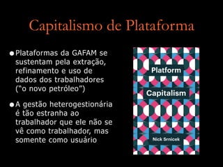 Capitalismo de Plataforma
•Plataformas da GAFAM se
sustentam pela extração,
refinamento e uso de
dados dos trabalhadores
 
(“o novo petróleo”)


•A gestão heterogestionária
é tão estranha ao
trabalhador que ele não se
vê como trabalhador, mas
somente como usuário
 