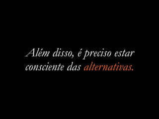 Além disso, é preciso estar
consciente das alternativas.
 