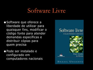 Software Livre
•Software que oferece a
liberdade de utilizar para
quaisquer fins, modificar o
código fonte para atender
demandas específicas e
distribuir cópias para
quem precisa


•Pode ser instalado e
configurado em
computadores nacionais
 