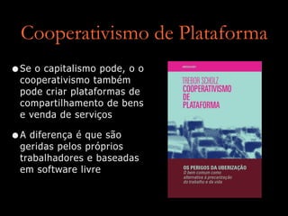 Cooperativismo de Plataforma
•Se o capitalismo pode, o o
cooperativismo também
pode criar plataformas de
compartilhamento de bens
e venda de serviços


•A diferença é que são
geridas pelos próprios
trabalhadores e baseadas
em software livre
 