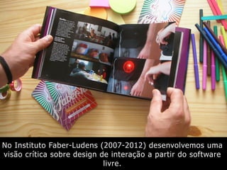 No Instituto Faber-Ludens (2007-2012) desenvolvemos uma
visão crítica sobre design de interação a partir do software
livre.
 