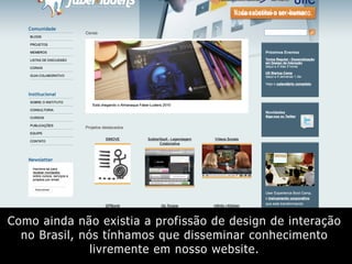 Como ainda não existia a profissão de design de interação
no Brasil, nós tínhamos que disseminar conhecimento
livremente em nosso website.
 