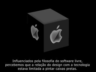 Influenciados pela filosofia do software livre,
percebemos que a relação do design com a tecnologia
estava limitada a pintar caixas pretas.
 
