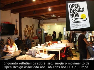 Enquanto refletíamos sobre isso, surgia o movimento de
Open Design associado aos Fab Labs nos EUA e Europa.
 