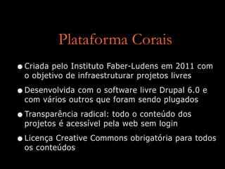 Plataforma Corais
•Criada pelo Instituto Faber-Ludens em 2011 com
o objetivo de infraestruturar projetos livres


•Desenvolvida com o software livre Drupal 6.0 e
com vários outros que foram sendo plugados


•Transparência radical: todo o conteúdo dos
projetos é acessível pela web sem login


•Licença Creative Commons obrigatória para todos
os conteúdos
 