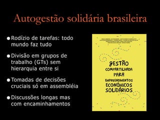 Autogestão solidária brasileira
•Rodízio de tarefas: todo
mundo faz tudo


•Divisão em grupos de
trabalho (GTs) sem
hierarquia entre si


•Tomadas de decisões
cruciais só em assembléia


•Discussões longas mas
com encaminhamentos
 