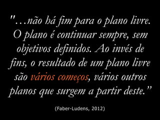 "…não há fim para o plano livre.
O plano é continuar sempre, sem
objetivos definidos. Ao invés de
fins, o resultado de um plano livre
são vários começos, vários outros
planos que surgem a partir deste.”
(Faber-Ludens, 2012)
 