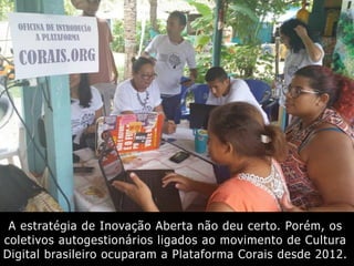 A estratégia de Inovação Aberta não deu certo. Porém, os
coletivos autogestionários ligados ao movimento de Cultura
Digital brasileiro ocuparam a Plataforma Corais desde 2012.
 