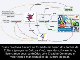 Esses coletivos haviam se formado em torno dos Pontos de
Cultura (programa Cultura Viva), usando software livre,
licenciando seus conteúdos com Creative Commons e
valorizando manifestações da cultura popular.
 