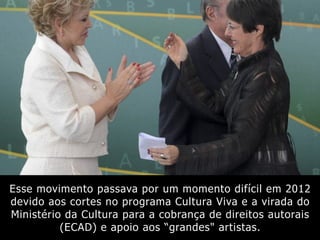 Esse movimento passava por um momento difícil em 2012
devido aos cortes no programa Cultura Viva e a virada do
Ministério da Cultura para a cobrança de direitos autorais
(ECAD) e apoio aos “grandes" artistas.
 