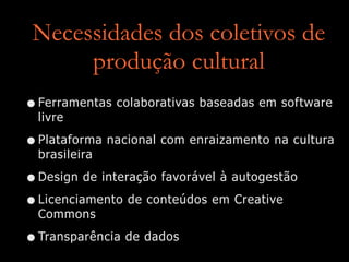 Necessidades dos coletivos de
produção cultural
•Ferramentas colaborativas baseadas em software
livre


•Plataforma nacional com enraizamento na cultura
brasileira


•Design de interação favorável à autogestão


•Licenciamento de conteúdos em Creative
Commons


•Transparência de dados
 