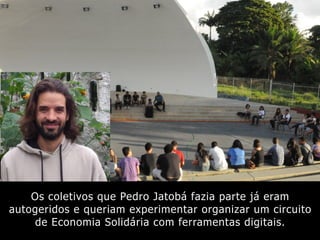Os coletivos que Pedro Jatobá fazia parte já eram
autogeridos e queriam experimentar organizar um circuito
de Economia Solidária com ferramentas digitais.
 