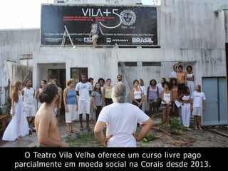 O Teatro Vila Velha oferece um curso livre pago
parcialmente em moeda social na Corais desde 2013.
 