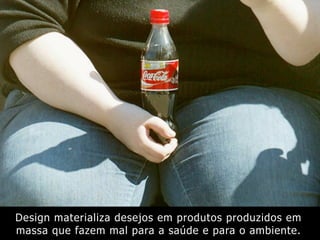 Design materializa desejos em produtos produzidos em
massa que fazem mal para a saúde e para o ambiente.
 