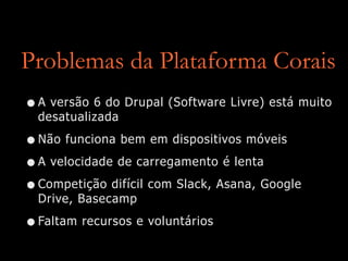 Problemas da Plataforma Corais
•A versão 6 do Drupal (Software Livre) está muito
desatualizada


•Não funciona bem em dispositivos móveis


•A velocidade de carregamento é lenta


•Competição difícil com Slack, Asana, Google
Drive, Basecamp


•Faltam recursos e voluntários
 