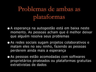 Problemas de ambas as
plataformas
•A esperança na autogestão está em baixa neste
momento. As pessoas acham que é melhor deixar
que alguém resolva seus problemas


•As redes sociais sugam projetos colaborativos e
matam eles no seu ninho, fazendo as pessoas
perderem ainda mais a esperança


•As pessoas estão acomodadas com softwares
proprietários pirateados ou plataformas gratuitas
extrativistas de dados
 