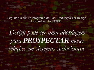 Design pode ser uma abordagem
para PROSPECTAR novas
relações em sistemas sociotécnicos.
Segundo o futuro Programa de Pós-Graduação em Design
Prospectivo da UTFPR…
 