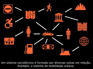 Um sistema sociotécnico é formado por diversas coisas em relação.
Exemplo: o sistema de mobilidade urbana.
 
