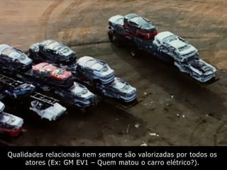 Qualidades relacionais nem sempre são valorizadas por todos os
atores (Ex: GM EV1 – Quem matou o carro elétrico?).
 