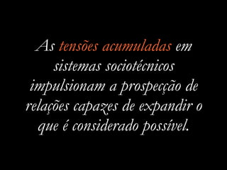 As tensões acumuladas em
sistemas sociotécnicos
impulsionam a prospecção de
relações capazes de expandir o
que é considerado possível.
 