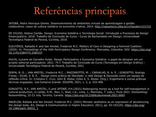 Referências principais
JATOBÁ, Pedro Henrique Gomes. Desenvolvimento de ambientes virtuais de aprendizagem e gestão
colaborativa: casos de cultura solidária na economia criativa. 2014. http://repositorio.ufba.br/ri/handle/ri/21715


DE SYLVIO, Helena Cantão. Design, Economia Solidária e Tecnologia Social: Introdução a Processos de Design
Emancipatório. 2018. Trabalho de Conclusão de Curso - Curso de Bacharelado em Design, Universidade
Tecnológica Federal do Paraná, Curitiba, 2018.


ELEUTÉRIO, Rafaella P. and Van Amstel, Frederick M.C. Matters of Care in Designing a Feminist Coalition.
(2020). In: Proceedings of the 16th Participatory Design Conference. Manizales, Colombia. DOI: https://doi.org/
10.1145/3384772.3385157


HULYK, Luciane de Carvalho Hulyk. Design Participativo e Economia Solidária: o papel da designer em um
projeto editorial participativo. 2021. 75 f. Trabalho de Conclusão de Curso (Tecnologia em Design Gráfico) -
Universidade Tecnológica Federal do Paraná, Curitiba, 2021


SERPA, B. O. ; VAN AMSTEL, Frederick M.C. ; MAZZAROTTO, M. ; CARVALHO, R. A. P. ; GONZATTO, Rodrigo
Fresse ; SILVA, S. B. E. . Design como prática de liberdade: a rede Design & Opressão como um espaço de
reflexão crítica. In: Cristiano C. Cruz; John B. Kleba; Celso A. S. Alvear. (Org.). Engenharia e outras práticas
técnicas engajadas. 1ed.Campina Grande: EDUEPB, 2021, v. 2, p. 433-468.


GONZATTO, R.F., VAN AMSTEL, F.,and JATOBÁ, P.H.(2021) Redesigning money as a tool for self-management in
cultural production, in Leitão, R.M., Men, I., Noel, L-A., Lima, J., Meninato, T. (eds.), Pivot 2021: Dismantling/
Reassembling, 22-23 July, Toronto, Canada. https://doi.org/10.21606/pluriversal.2021.0003


ANGELON, Rafaela and Van Amstel, Frederick M.C. (2021) Monster aesthetics as an expression of decolonizing
the design body. Art, Design & Communication in Higher Education, 20(1), pp. 83-102(20). https://doi.org/
10.1386/adch_00031_1
 