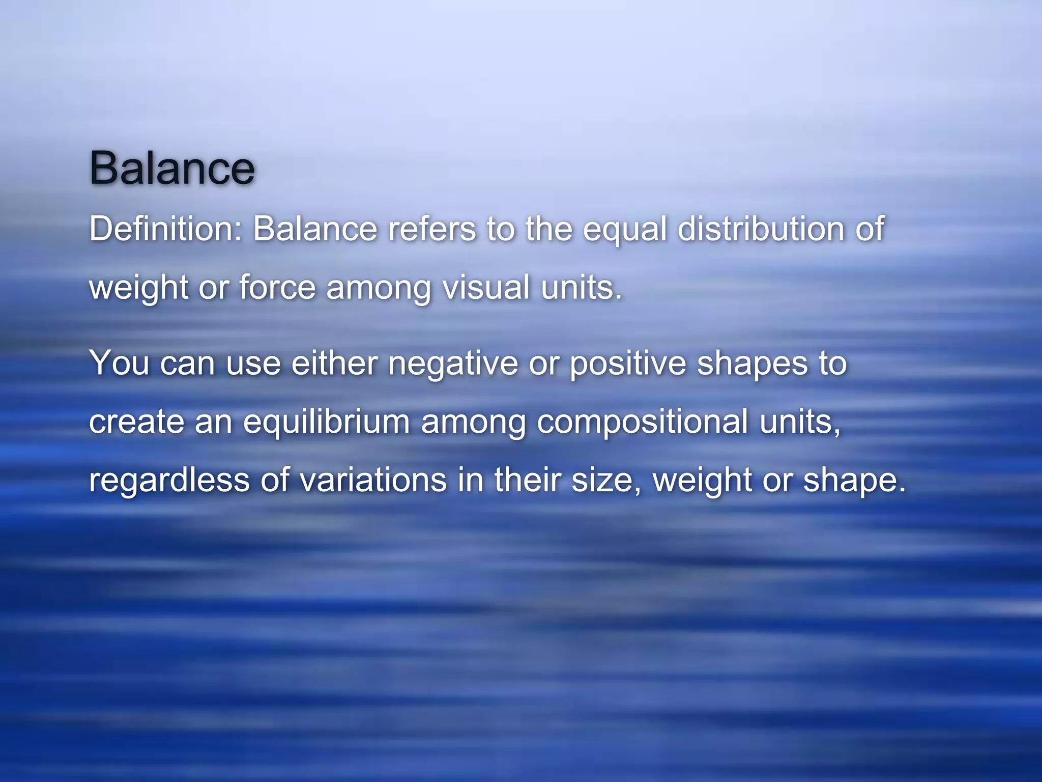 Balance
Definition: Balance refers to the equal distribution of
weight or force among visual units.

You can use either negative or positive shapes to
create an equilibrium among compositional units,
regardless of variations in their size, weight or shape.
 